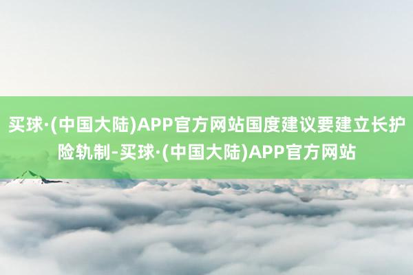 买球·(中国大陆)APP官方网站国度建议要建立长护险轨制-买球·(中国大陆)APP官方网站