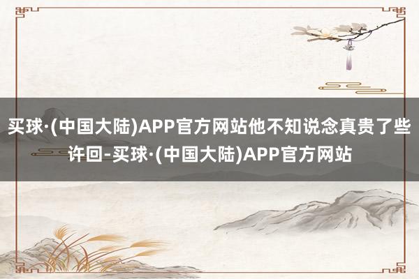 买球·(中国大陆)APP官方网站他不知说念真贵了些许回-买球·(中国大陆)APP官方网站