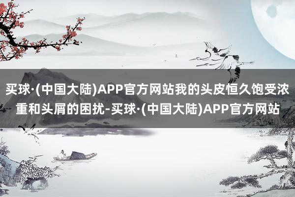 买球·(中国大陆)APP官方网站我的头皮恒久饱受浓重和头屑的困扰-买球·(中国大陆)APP官方网站