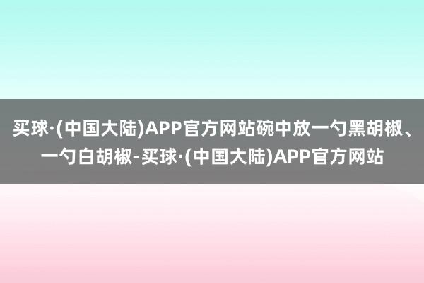 买球·(中国大陆)APP官方网站碗中放一勺黑胡椒、一勺白胡椒-买球·(中国大陆)APP官方网站