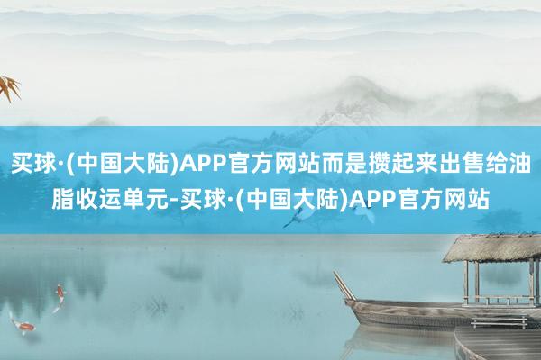 买球·(中国大陆)APP官方网站而是攒起来出售给油脂收运单元-买球·(中国大陆)APP官方网站