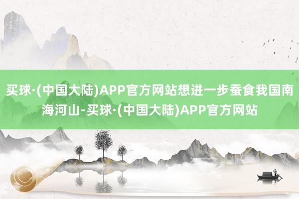 买球·(中国大陆)APP官方网站想进一步蚕食我国南海河山-买球·(中国大陆)APP官方网站