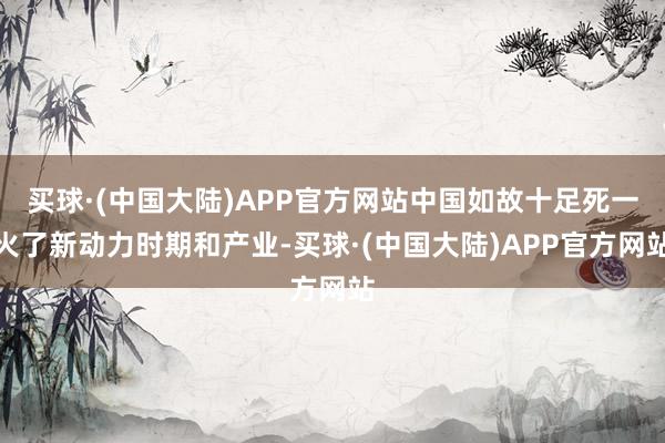 买球·(中国大陆)APP官方网站中国如故十足死一火了新动力时期和产业-买球·(中国大陆)APP官方网站