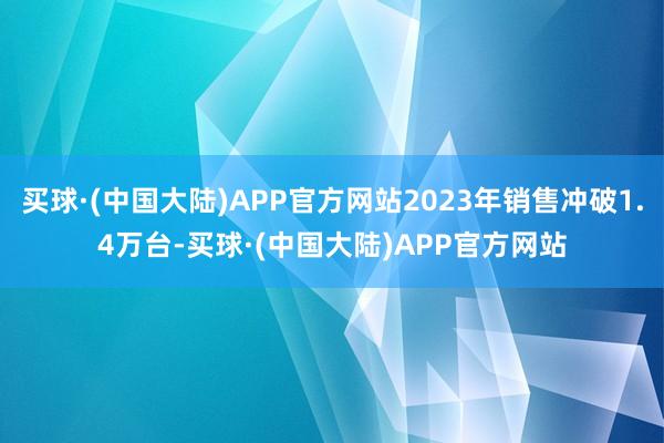 买球·(中国大陆)APP官方网站2023年销售冲破1.4万台-买球·(中国大陆)APP官方网站