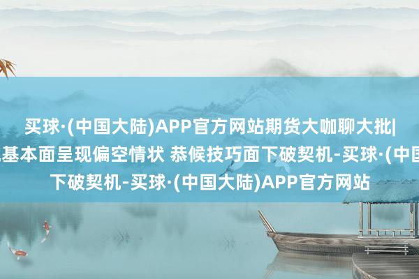 买球·(中国大陆)APP官方网站期货大咖聊大批|中信期货杨力：烧碱基本面呈现偏空情状 恭候技巧面下破契机-买球·(中国大陆)APP官方网站