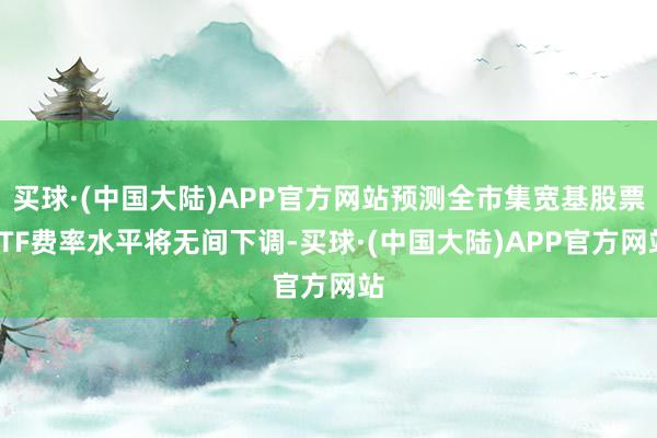 买球·(中国大陆)APP官方网站预测全市集宽基股票ETF费率水平将无间下调-买球·(中国大陆)APP官方网站