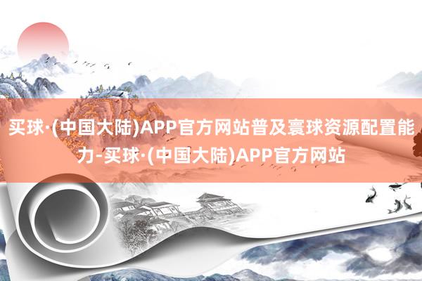 买球·(中国大陆)APP官方网站普及寰球资源配置能力-买球·(中国大陆)APP官方网站