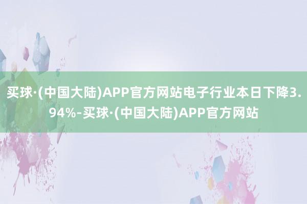 买球·(中国大陆)APP官方网站电子行业本日下降3.94%-买球·(中国大陆)APP官方网站