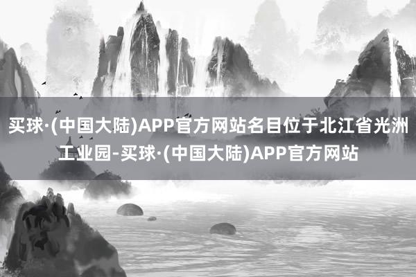 买球·(中国大陆)APP官方网站名目位于北江省光洲工业园-买球·(中国大陆)APP官方网站