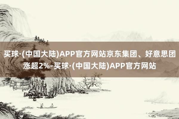 买球·(中国大陆)APP官方网站京东集团、好意思团涨超2%-买球·(中国大陆)APP官方网站