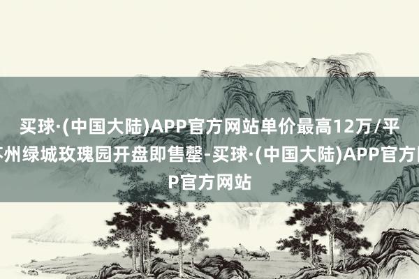 买球·(中国大陆)APP官方网站单价最高12万/平的苏州绿城玫瑰园开盘即售罄-买球·(中国大陆)APP官方网站