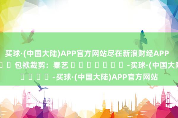 买球·(中国大陆)APP官方网站尽在新浪财经APP            						包袱裁剪：秦艺 							-买球·(中国大陆)APP官方网站