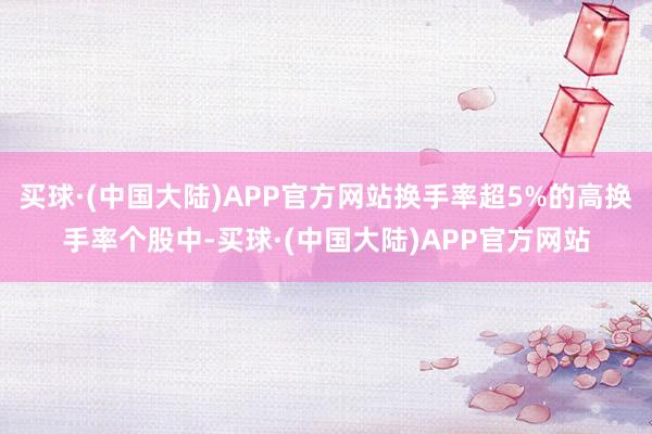 买球·(中国大陆)APP官方网站换手率超5%的高换手率个股中-买球·(中国大陆)APP官方网站