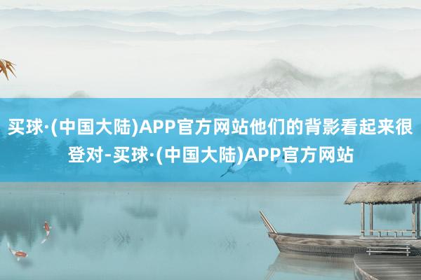 买球·(中国大陆)APP官方网站他们的背影看起来很登对-买球·(中国大陆)APP官方网站