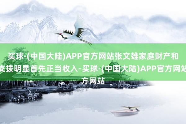 买球·(中国大陆)APP官方网站张文雄家庭财产和支拨明显首先正当收入-买球·(中国大陆)APP官方网站