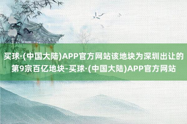 买球·(中国大陆)APP官方网站该地块为深圳出让的第9宗百亿地块-买球·(中国大陆)APP官方网站