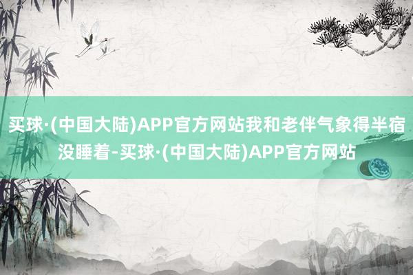 买球·(中国大陆)APP官方网站我和老伴气象得半宿没睡着-买球·(中国大陆)APP官方网站