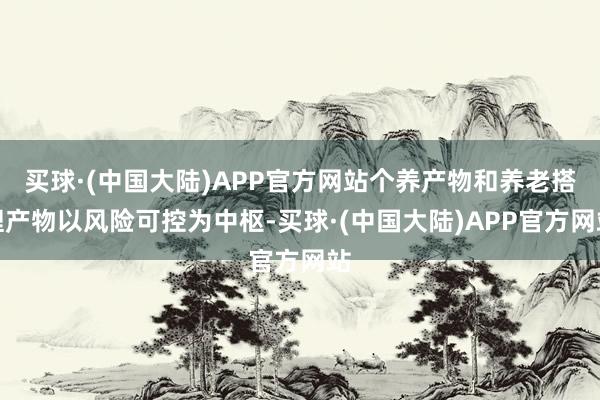 买球·(中国大陆)APP官方网站个养产物和养老搭理产物以风险可控为中枢-买球·(中国大陆)APP官方网站