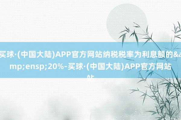 买球·(中国大陆)APP官方网站纳税税率为利息额的&ensp;20%-买球·(中国大陆)APP官方网站