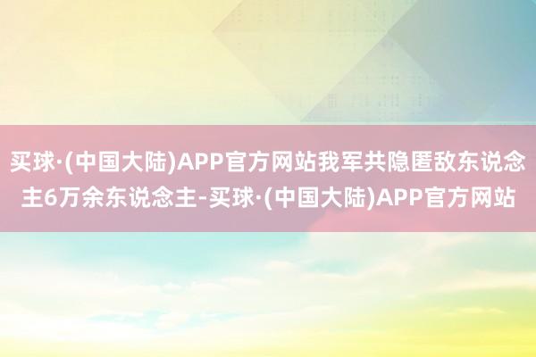 买球·(中国大陆)APP官方网站我军共隐匿敌东说念主6万余东说念主-买球·(中国大陆)APP官方网站