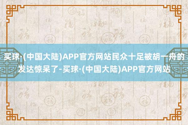 买球·(中国大陆)APP官方网站民众十足被胡一舟的发达惊呆了-买球·(中国大陆)APP官方网站