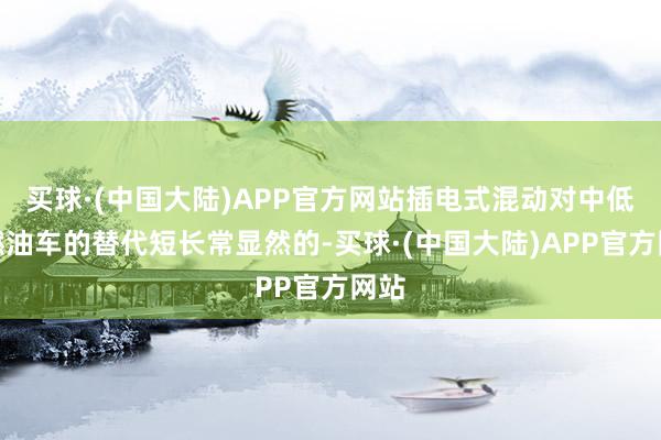 买球·(中国大陆)APP官方网站插电式混动对中低端燃油车的替代短长常显然的-买球·(中国大陆)APP官方网站