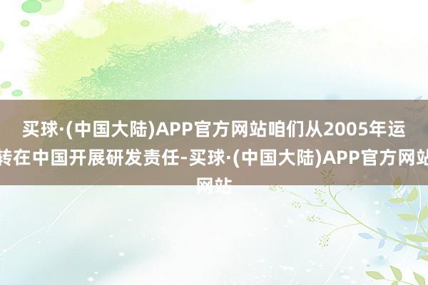 买球·(中国大陆)APP官方网站咱们从2005年运转在中国开展研发责任-买球·(中国大陆)APP官方网站