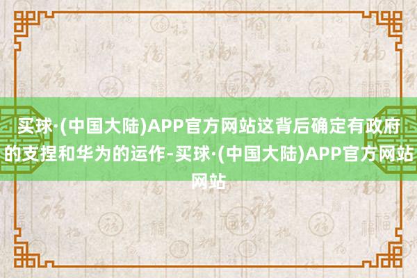 买球·(中国大陆)APP官方网站这背后确定有政府的支捏和华为的运作-买球·(中国大陆)APP官方网站