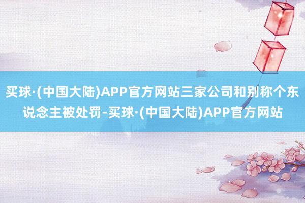 买球·(中国大陆)APP官方网站三家公司和别称个东说念主被处罚-买球·(中国大陆)APP官方网站