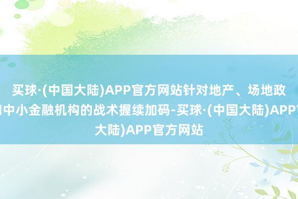 买球·(中国大陆)APP官方网站针对地产、场地政府债务和中小金融机构的战术握续加码-买球·(中国大陆)APP官方网站