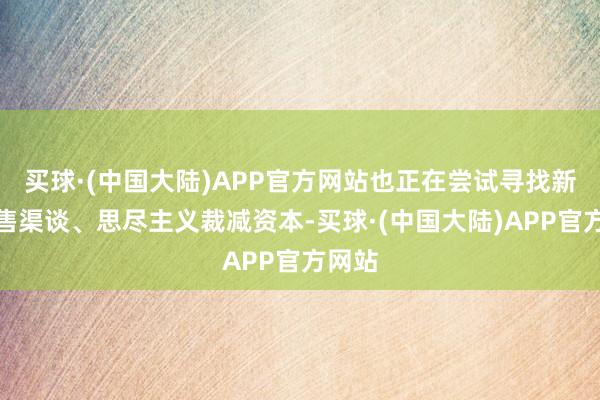 买球·(中国大陆)APP官方网站也正在尝试寻找新的销售渠谈、思尽主义裁减资本-买球·(中国大陆)APP官方网站