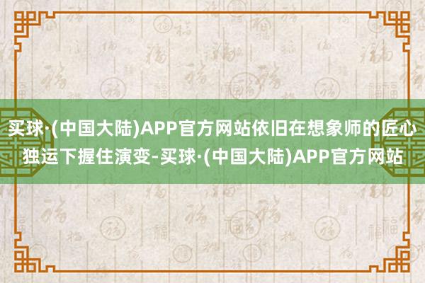 买球·(中国大陆)APP官方网站依旧在想象师的匠心独运下握住演变-买球·(中国大陆)APP官方网站