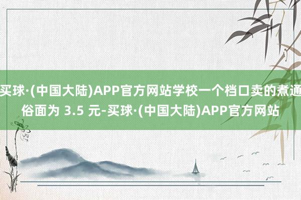 买球·(中国大陆)APP官方网站学校一个档口卖的煮通俗面为 3.5 元-买球·(中国大陆)APP官方网站