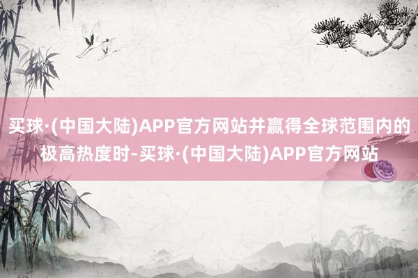 买球·(中国大陆)APP官方网站并赢得全球范围内的极高热度时-买球·(中国大陆)APP官方网站