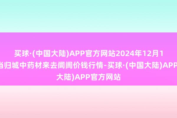 买球·(中国大陆)APP官方网站2024年12月17日岷县当归城中药材来去阛阓价钱行情-买球·(中国大陆)APP官方网站