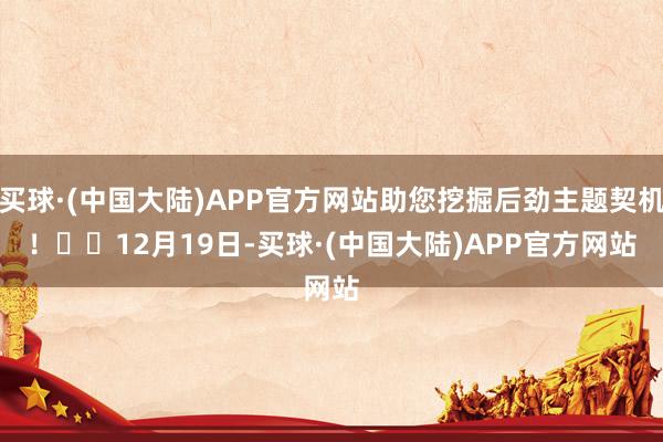 买球·(中国大陆)APP官方网站助您挖掘后劲主题契机！		　　12月19日-买球·(中国大陆)APP官方网站