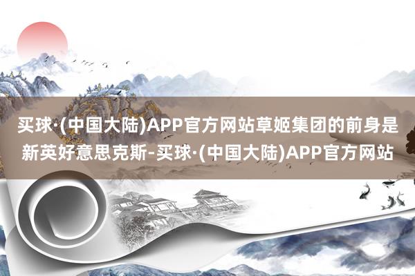 买球·(中国大陆)APP官方网站　　草姬集团的前身是新英好意思克斯-买球·(中国大陆)APP官方网站