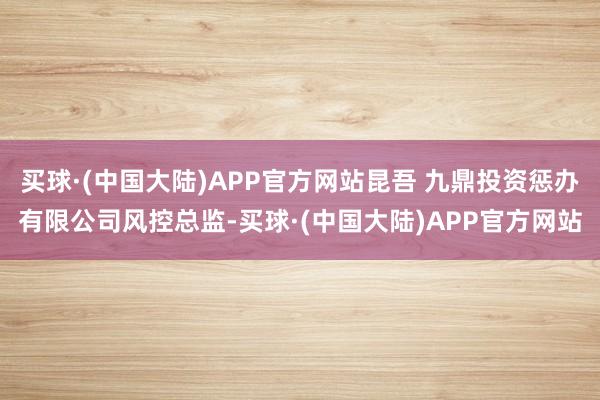 买球·(中国大陆)APP官方网站昆吾 九鼎投资惩办有限公司风控总监-买球·(中国大陆)APP官方网站