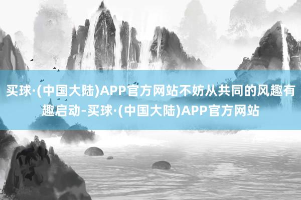 买球·(中国大陆)APP官方网站不妨从共同的风趣有趣启动-买球·(中国大陆)APP官方网站