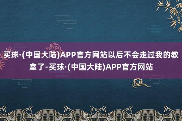 买球·(中国大陆)APP官方网站以后不会走过我的教室了-买球·(中国大陆)APP官方网站