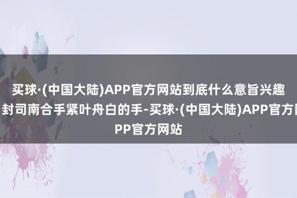 买球·(中国大陆)APP官方网站到底什么意旨兴趣？”封司南合手紧叶舟白的手-买球·(中国大陆)APP官方网站