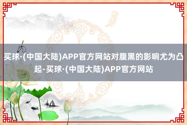 买球·(中国大陆)APP官方网站对腹黑的影响尤为凸起-买球·(中国大陆)APP官方网站