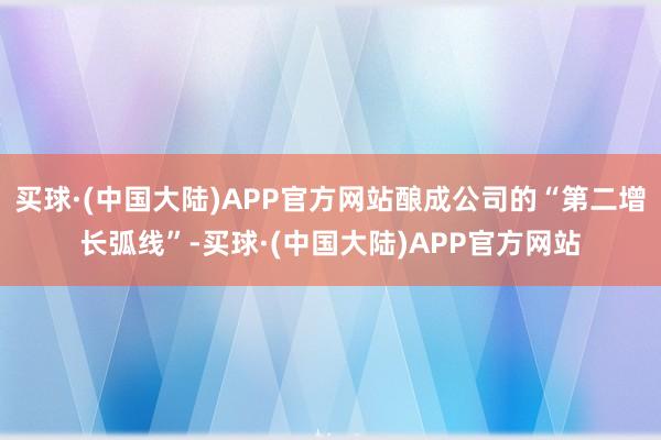 买球·(中国大陆)APP官方网站酿成公司的“第二增长弧线”-买球·(中国大陆)APP官方网站