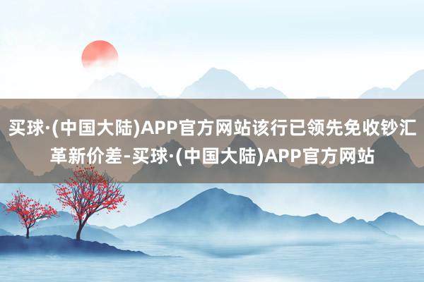 买球·(中国大陆)APP官方网站该行已领先免收钞汇革新价差-买球·(中国大陆)APP官方网站