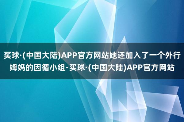 买球·(中国大陆)APP官方网站她还加入了一个外行姆妈的因循小组-买球·(中国大陆)APP官方网站