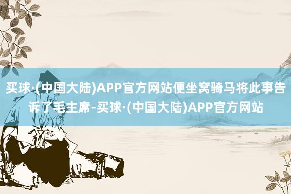 买球·(中国大陆)APP官方网站便坐窝骑马将此事告诉了毛主席-买球·(中国大陆)APP官方网站