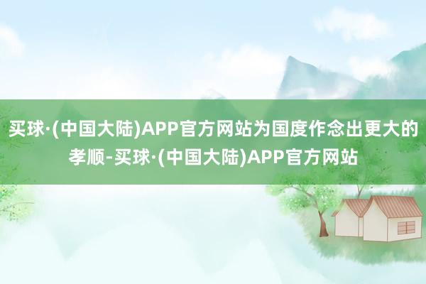 买球·(中国大陆)APP官方网站为国度作念出更大的孝顺-买球·(中国大陆)APP官方网站