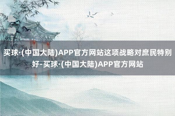 买球·(中国大陆)APP官方网站这项战略对庶民特别好-买球·(中国大陆)APP官方网站