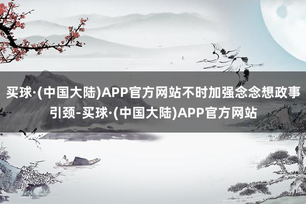 买球·(中国大陆)APP官方网站不时加强念念想政事引颈-买球·(中国大陆)APP官方网站