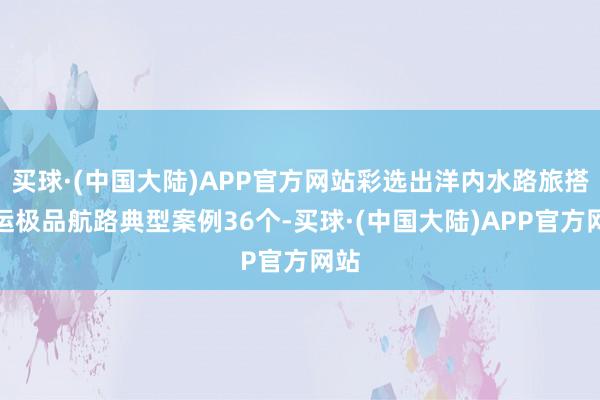 买球·(中国大陆)APP官方网站彩选出洋内水路旅搭客运极品航路典型案例36个-买球·(中国大陆)APP官方网站